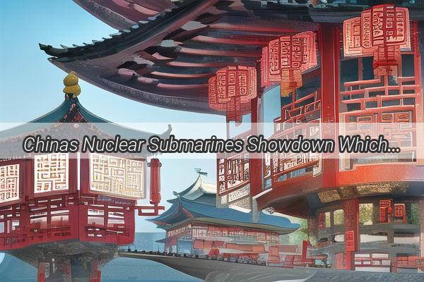 Chinas Nuclear Submarines Showdown Which is the Most Spectacular EyeCatcher